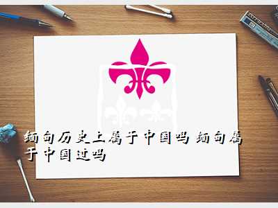 缅甸历史上属于中国吗 缅甸属于中国过吗